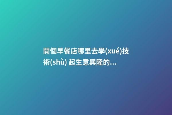 開個早餐店哪里去學(xué)技術(shù) 起生意興隆的店鋪名稱-名學(xué)網(wǎng)-第1張-店鋪起名-玄機派